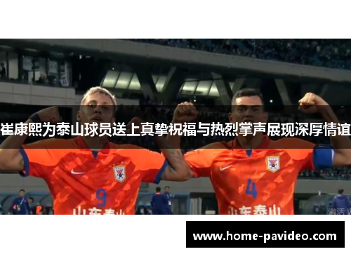 崔康熙为泰山球员送上真挚祝福与热烈掌声展现深厚情谊