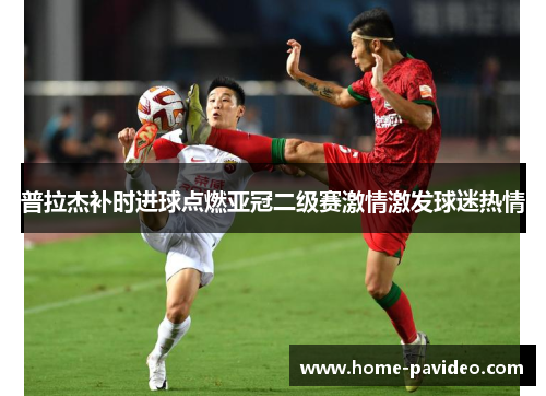 普拉杰补时进球点燃亚冠二级赛激情激发球迷热情