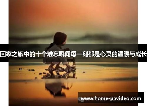 回家之旅中的十个难忘瞬间每一刻都是心灵的温暖与成长 回家之旅中的十个难忘瞬间每一刻都是心灵的温暖与成长
