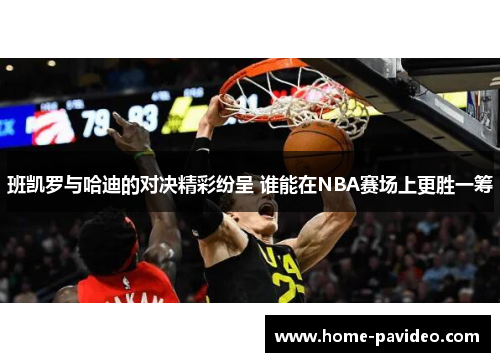 班凯罗与哈迪的对决精彩纷呈 谁能在NBA赛场上更胜一筹 班凯罗与哈迪的对决精彩纷呈 谁能在NBA赛场上更胜一筹