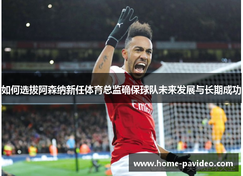 如何选拔阿森纳新任体育总监确保球队未来发展与长期成功