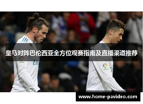 皇马对阵巴伦西亚全方位观赛指南及直播渠道推荐 皇马对阵巴伦西亚全方位观赛指南及直播渠道推荐