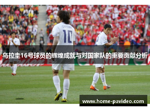 乌拉圭16号球员的辉煌成就与对国家队的重要贡献分析