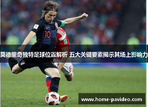 莫德里奇独特足球位置解析 五大关键要素揭示其场上影响力 莫德里奇独特足球位置解析 五大关键要素揭示其场上影响力