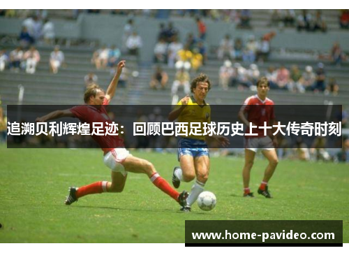 追溯贝利辉煌足迹:回顾巴西足球历史上十大传奇时刻 追溯贝利辉煌足迹:回顾巴西足球历史上十大传奇时刻