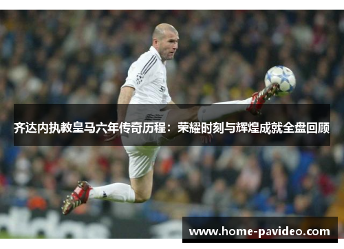齐达内执教皇马六年传奇历程:荣耀时刻与辉煌成就全盘回顾
