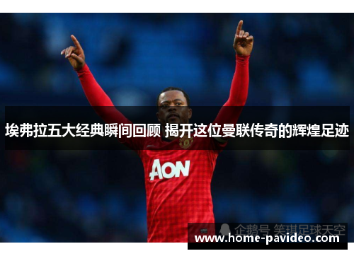 埃弗拉五大经典瞬间回顾 揭开这位曼联传奇的辉煌足迹