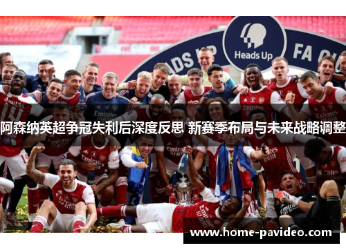 阿森纳英超争冠失利后深度反思 新赛季布局与未来战略调整
