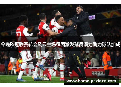 今晚欧冠联赛转会风云主场氛围激发球员潜力助力球队加成