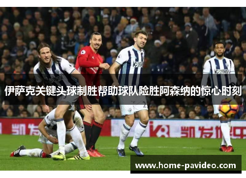 伊萨克关键头球制胜帮助球队险胜阿森纳的惊心时刻