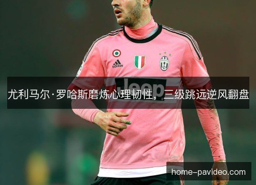 尤利马尔·罗哈斯磨炼心理韧性，三级跳远逆风翻盘